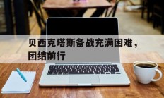 九游体育官方登录入口-包含贝西克塔斯备战充满困难，团结前行的词条