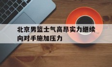 九游体育网页版-北京男篮士气高昂实力继续向对手施加压力的简单介绍