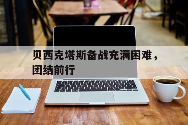 九游体育官方登录入口-包含贝西克塔斯备战充满困难，团结前行的词条