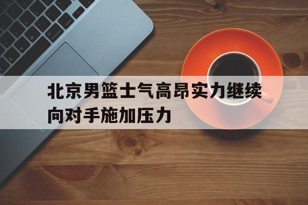 九游体育网页版-北京男篮士气高昂实力继续向对手施加压力的简单介绍